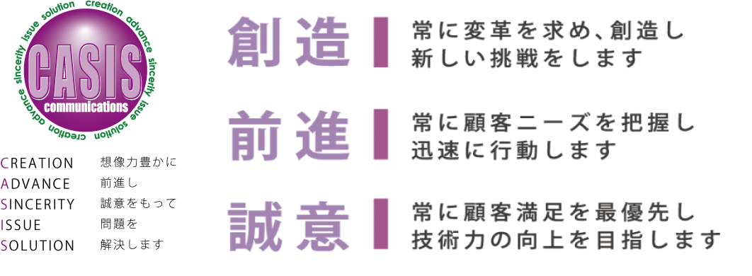 [創造]常に変革を求め、創造し新しい挑戦をします　[前進]常に顧客ニーズを把握し
迅速に行動します　[誠意]常に顧客満足を最優先し技術力の向上を目指します